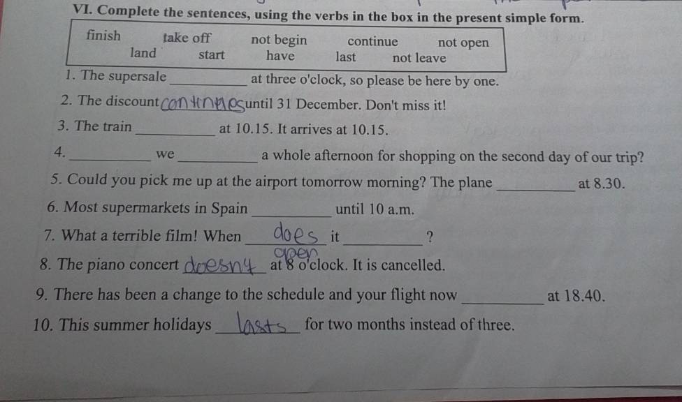 Complete the sentences, using the verbs in the box in the present simple form.
finish take off not begin continue not open
land start have last not leave
1. The supersale _at three o'clock, so please be here by one.
2. The discount _until 31 December. Don't miss it!
3. The train_ at 10.15. It arrives at 10.15.
4.
_we_ a whole afternoon for shopping on the second day of our trip?
_
5. Could you pick me up at the airport tomorrow morning? The plane at 8.30.
6. Most supermarkets in Spain _until 10 a.m.
7. What a terrible film! When _it _?
8. The piano concert _at 8 o'clock. It is cancelled.
9. There has been a change to the schedule and your flight now_ at 18.40.
10. This summer holidays _for two months instead of three.