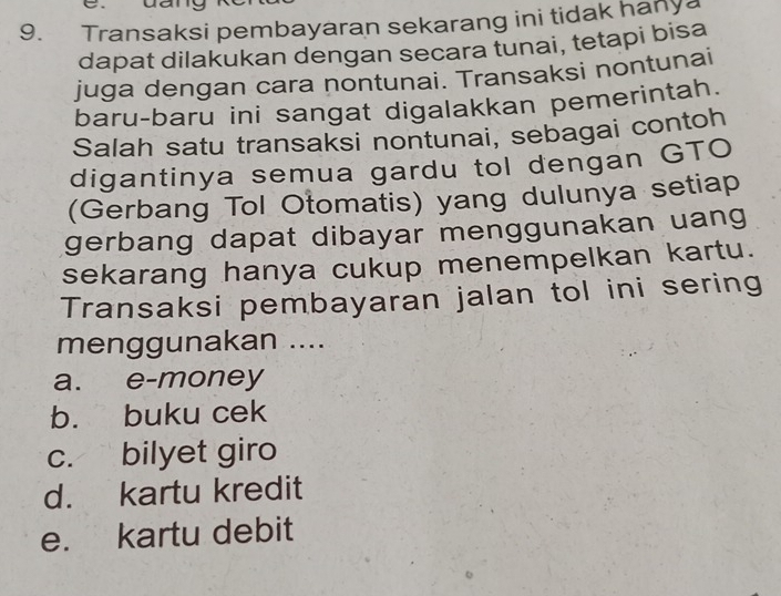 Transaksi pembayaran sekarang ini tidak hanya
dapat dilakukan dengan secara tunai, tetapi bisa
juga dengan cara nontunai. Transaksi nontunai
baru-baru ini sangat digalakkan pemerintah.
Salah satu transaksi nontunai, sebagai contoh
digantinya semua gardu tol dengan GTO
(Gerbang Tol Otomatis) yang dulunya setiap
gerbang dapat dibayar menggunakan uang
sekarang hanya cukup menempelkan kartu.
Transaksi pembayaran jalan tol ini sering
menggunakan ....
a. e-money
b. buku cek
c. bilyet giro
d. kartu kredit
e. kartu debit