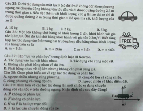 Dưới tác dụng của một lực F (có độ lớn F không đối) theo phương
ngang, xe chuyển động không vận tốc đầu và di được quãng đường 2,5 m
trong thời gian t. Nếu đặt thêm vật khối lượng 250 g lên xe thì xe chỉ đi
được quãng đường 2 m trong thời gian t. Bỏ qua ma sát, khối lượng của
xe là
A. 15 kg. B. 1 kg. C. 2 kg. D. 5 kg.
Câu 36: Một ôtô không chở hàng có khối lượng 2 tấn, khởi hành với gia s2
tic0,3m/s^2. Ôtô đó khi chở hàng khởi hành với gia tốc 0,2m/s^2. Biết rằng
hợp lực tác dụng vào ôtô trong hai trường hợp đều bằng nhau. Khối lượng FREE
của hàng trên xe là
A. m=1tin B. m=2tSn C. m=3t5n D. m=4t5n
Câu 37 : Cặp "lực và phản lực" trong định luật III Newton
A. Tác dụng vào hai vật khác nhau. B. Tác dụng vào cùng một vật.
C. Không cần phải bằng nhau về độ lớn.
D. Phải bằng nhau về độ lớn nhưng không cần phải cùng giá.
Câu 38: Chọn phát biểu saí về cặp lực tác dụng và phản lực.
A. ngược chiều nhưng cùng phương. B. cùng độ lớn và cùng chiều.
C. cùng phương và cùng độ lớn. D. ngược chiều và khác điểm đặt.
Câu 39: Hình bên vẽ các lực tác dụng lên một chiếc xe đang chuyển
động với vận tốc v trên đường ngang. Nhận định nào sau đây đúng?
A. vector P không có phản lực.
B. vector F không có phàn lực.
C. vector N và overline P là hai lực trực đối.
D. F là lực cản chuyển động của xe.