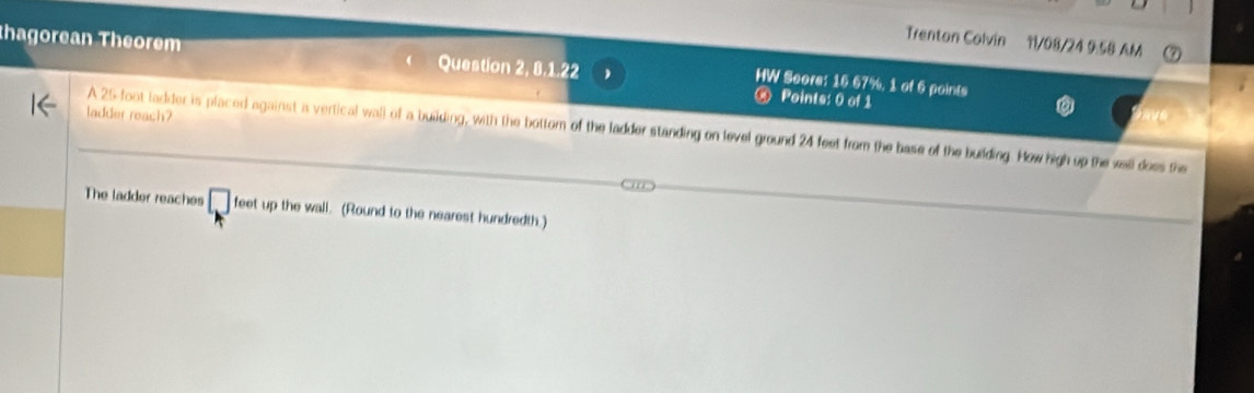 Trentan Colvin 11/08/24 9:58 AM 
thagorean Theorem Question 2, 8.1.22 ∞ Points: 0 of 1 
HW Score: 16.67%, 1 of 6 points 
ladder reach? 
A 25 foot ladder is placed against a vertical wall of a building, with the bottom of the ladder standing on level ground 24 feet from the base of the building. How high up the wall does the 
The ladder reaches □ 1 eet up the wall. (Round to the nearest hundredth.)