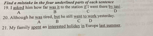 Find a mistake in the four underlined parts of each sentence
19. I asked him how far was it to the station if I went there by taxi .
A
B C D
20. Although he was tired, but he still went to work yesterday.
A B C D
21. My family spent an interested holiday in Europe last summer.