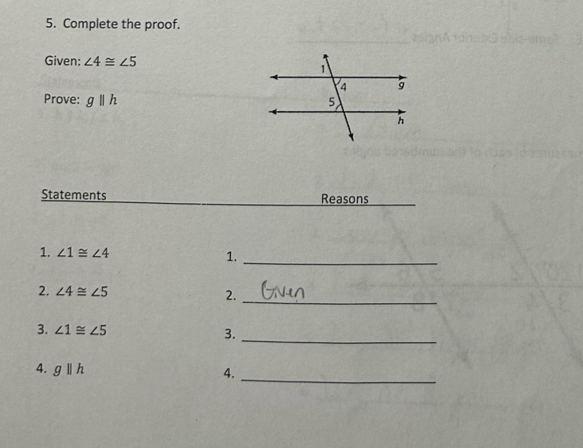 Complete the proof. 
Given: ∠ 4≌ ∠ 5
Prove: g||h
Statements Reasons 
1. ∠ 1≌ ∠ 4 1._ 
2. ∠ 4≌ ∠ 5 2._ 
_ 
3. ∠ 1≌ ∠ 5 3. 
4. gparallel h
4. 
_