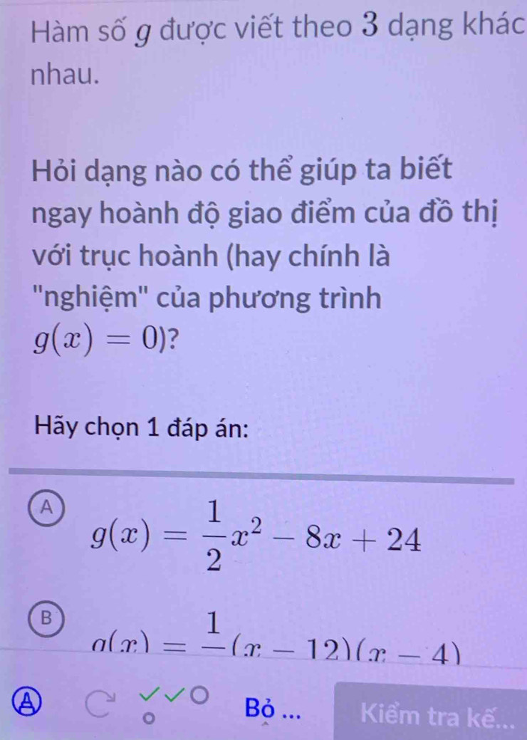 Hàm số g được viết theo 3 dạng khác
nhau.
Hỏi dạng nào có thể giúp ta biết
ngay hoành độ giao điểm của đồ thị
với trục hoành (hay chính là
''nghiệm'' của phương trình
g(x)=0) ?
Hãy chọn 1 đáp án:
A g(x)= 1/2 x^2-8x+24
B a(x)=frac 1(x-12)(x-4)
a Bỏ ... Kiểm tra kế...