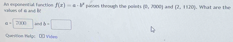 An exponential function f(x)=a· b^x passes through the points (0,7000) and (2,1120). What are the 
values of a and b?
a=7000 □ and b=□
Question Help: Video