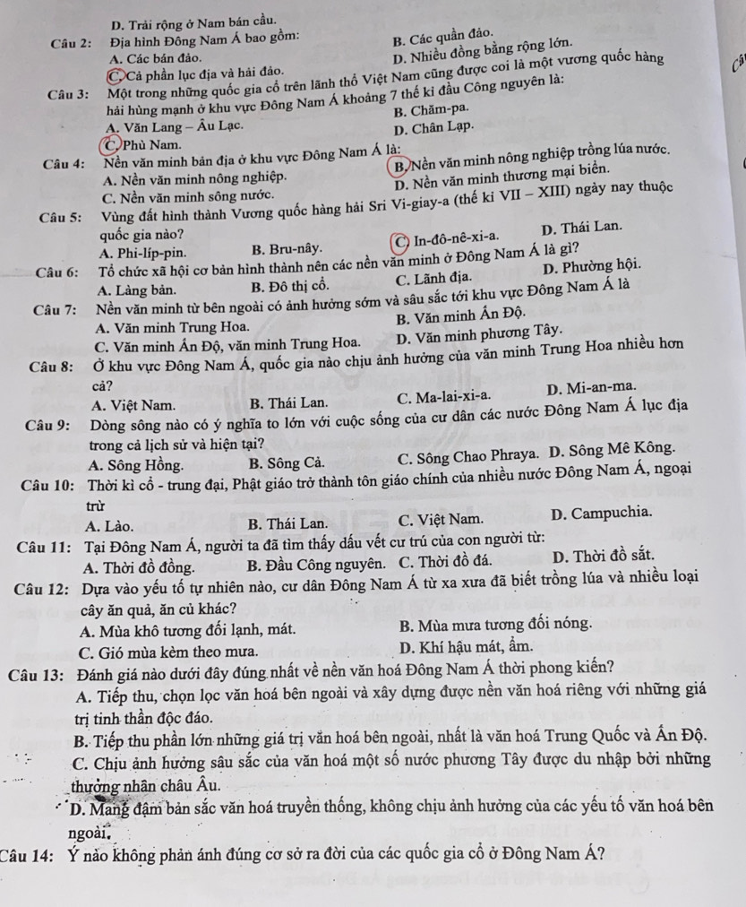 D. Trải rộng ở Nam bán cầu.
Câu 2: Địa hình Đông Nam Á bao gồm:
B. Các quần đảo.
A. Các bán đảo.
D. Nhiều đồng bằng rộng lớn.
C. Cả phần lục địa và hải đảo.
Câu 3: Một trong những quốc gia cố trên lãnh thổ Việt Nam cũng được coi là một vương quốc hàng C
hải hùng mạnh ở khu vực Đông Nam Á khoảng 7 thế kỉ đầu Công nguyên là:
A. Văn Lang - Âu Lạc. B. Chăm-pa.
D. Chân Lạp.
C Phù Nam
Câu 4: Nền văn minh bản địa ở khu vực Đông Nam Á là:
B, Nền văn minh nông nghiệp trồng lúa nước.
A. Nền văn minh nông nghiệp.
D. Nền văn minh thương mại biển.
C. Nền văn minh sông nước.
Câu 5: Vùng đất hình thành Vương quốc hàng hải Sri Vi-giay-a (thế ki VII - XIII) ngày nay thuộc
quốc gia nào?
A. Phi-líp-pin. B. Bru-nây. C) In-đô-nê-xi-a. D. Thái Lan.
Câu 6: Tổ chức xã hội cơ bản hình thành nên các nền văn minh ở Đông Nam Á là gì?
A. Làng bản. B. Đô thị cổ. C. Lãnh địa. D. Phường hội.
Câu 7: Nền văn minh từ bên ngoài có ảnh hưởng sớm và sâu sắc tới khu vực Đông Nam Á là
B. Văn minh Ấn Độ.
A. Văn minh Trung Hoa.
C. Văn minh Ấn Độ, văn minh Trung Hoa. D. Văn minh phương Tây.
Câu 8: Ở khu vực Đông Nam Á, quốc gia nào chịu ảnh hưởng của văn minh Trung Hoa nhiều hơn
cả?
A. Việt Nam. B. Thái Lan. C. Ma-lai-xi-a. D. Mi-an-ma.
Câu 9: Dòng sông nào có ý nghĩa to lớn với cuộc sống của cư dân các nước Đông Nam Á lục địa
trong cả lịch sử và hiện tại?
A. Sông Hồng. B. Sông Cả. C. Sông Chao Phraya. D. Sông Mê Kông.
Câu 10: Thời kì cổ - trung đại, Phật giáo trở thành tôn giáo chính của nhiều nước Đông Nam Á, ngoại
trừ
A. Lào. B. Thái Lan. C. Việt Nam. D. Campuchia.
Câu 11: Tại Đông Nam Á, người ta đã tìm thấy dấu vết cư trú của con người từ:
A. Thời đồ đồng. B. Đầu Công nguyên. C. Thời đồ đá. D. Thời đồ sắt.
Câu 12: Dựa vào yếu tố tự nhiên nào, cư dân Đông Nam Á từ xa xưa đã biết trồng lúa và nhiều loại
cây ăn quả, ăn củ khác?
A. Mùa khô tương đối lạnh, mát. B. Mùa mưa tương đối nóng.
C. Gió mùa kèm theo mưa. D. Khí hậu mát, ẩm.
Câu 13: Đánh giá nào dưới đây đúng nhất về nền văn hoá Đông Nam Á thời phong kiến?
A. Tiếp thu, chọn lọc văn hoá bên ngoài và xây dựng được nền văn hoá riêng với những giá
trị tinh thần độc đáo.
B. Tiếp thu phần lớn những giá trị văn hoá bên ngoài, nhất là văn hoá Trung Quốc và Ấn Độ.
C. Chịu ảnh hưởng sâu sắc của văn hoá một số nước phương Tây được du nhập bởi những
thưởng nhân châu Âu.
D. Mang đậm bản sắc văn hoá truyền thống, không chịu ảnh hưởng của các yếu tố văn hoá bên
ngoài.
Câu 14: Ý nào không phản ánh đúng cơ sở ra đời của các quốc gia cổ ở Đông Nam Á?