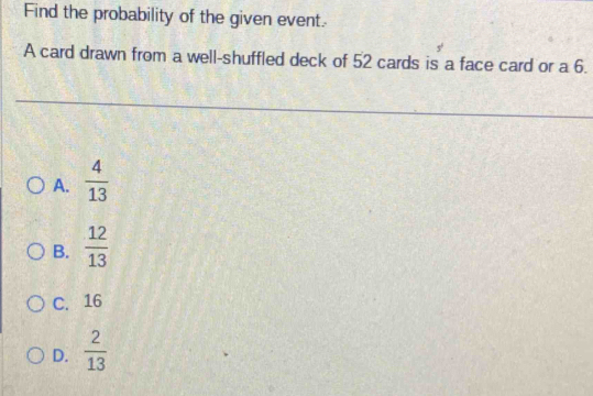 Find the probability of the given event.
A card drawn from a well-shuffled deck of 52 cards is a face card or a 6.
A.  4/13 
B.  12/13 
C. 16
D.  2/13 