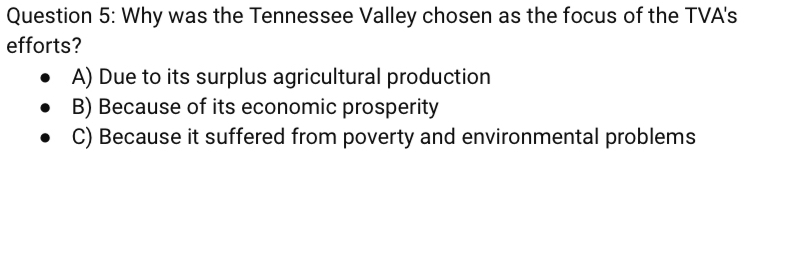 Why was the Tennessee Valley chosen as the focus of the TVA's
efforts?
A) Due to its surplus agricultural production
B) Because of its economic prosperity
C) Because it suffered from poverty and environmental problems