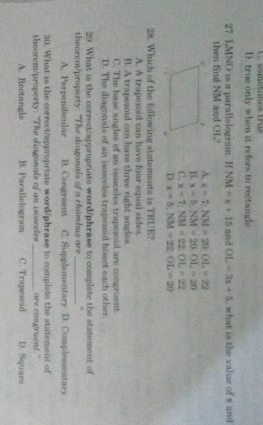 sométimes true
D. true only when it refers to rectangle
27. LMNO is a parallelogram. If NM=x+15 and OL=3x+5 what is the value of x and
then find NM and OL?
A. x=7; NM=20 : OL=22
B. x=5; NM=20; OL=20
C. x=7; NM=22; OL=22
D. x=5; NM=22, OL=20
28. Which of the following statements is TRUE?
A. A trapezoid can have four equal sides.
B. A trapezoid can have three right angles.
C. The base angles of an isosceles trapezoid are congruent.
D. The diagonals of an isosceles trapezoid bisect each other.
29. What is the correct/appropriate word/phrase to complete the statement of
theorem/property: “The diagonals of a rhombus are _"
A. Perpendicular B. Congruent C. Supplementary D. Complementary
30. What is the correct/appropriate word/phrase to complete the statement of
theorem/property: "The diagonals of an isosceles_ are congruent."
A. Rectangle B. Parallelogram C. Trapezoid D. Square