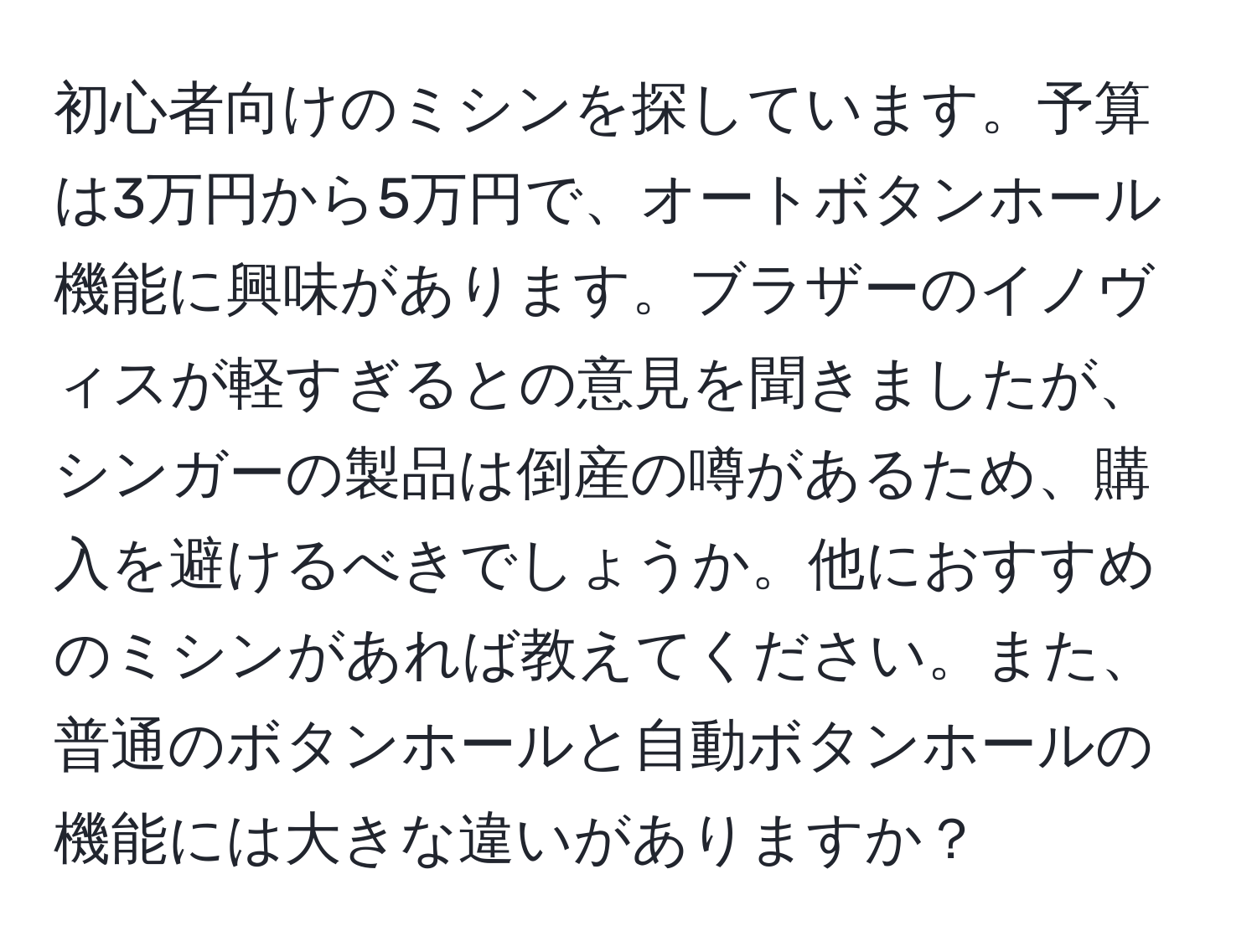 初心者向けのミシンを探しています。予算は3万円から5万円で、オートボタンホール機能に興味があります。ブラザーのイノヴィスが軽すぎるとの意見を聞きましたが、シンガーの製品は倒産の噂があるため、購入を避けるべきでしょうか。他におすすめのミシンがあれば教えてください。また、普通のボタンホールと自動ボタンホールの機能には大きな違いがありますか？