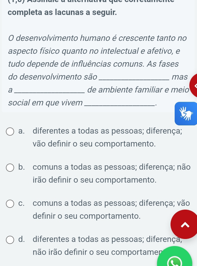 completa as lacunas a seguir.
O desenvolvimento humano é crescente tanto no
aspecto físico quanto no intelectual e afetivo, e
tudo depende de influências comuns. As fases
do desenvolvimento são _mas
a _de ambiente familiar e meio
social em que vivem_
.
a. diferentes a todas as pessoas; diferença;
vão definir o seu comportamento.
b. comuns a todas as pessoas; diferença; não
irão definir o seu comportamento.
c. comuns a todas as pessoas; diferença; vão
definir o seu comportamento.
d. diferentes a todas as pessoas; diferença;
não irão definir o seu comportamer