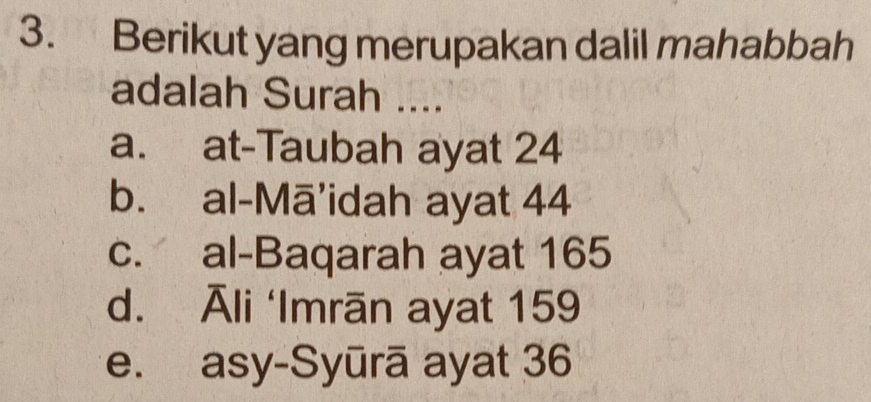 Berikut yang merupakan dalil mahabbah
adalah Surah ....
a. at-Taubah ayat 24
b. al-Mā'idah ayat 44
c. al-Baqarah ayat 165
d. Āli ‘Imrān ayat 159
e. asy-Syūrā ayat 36