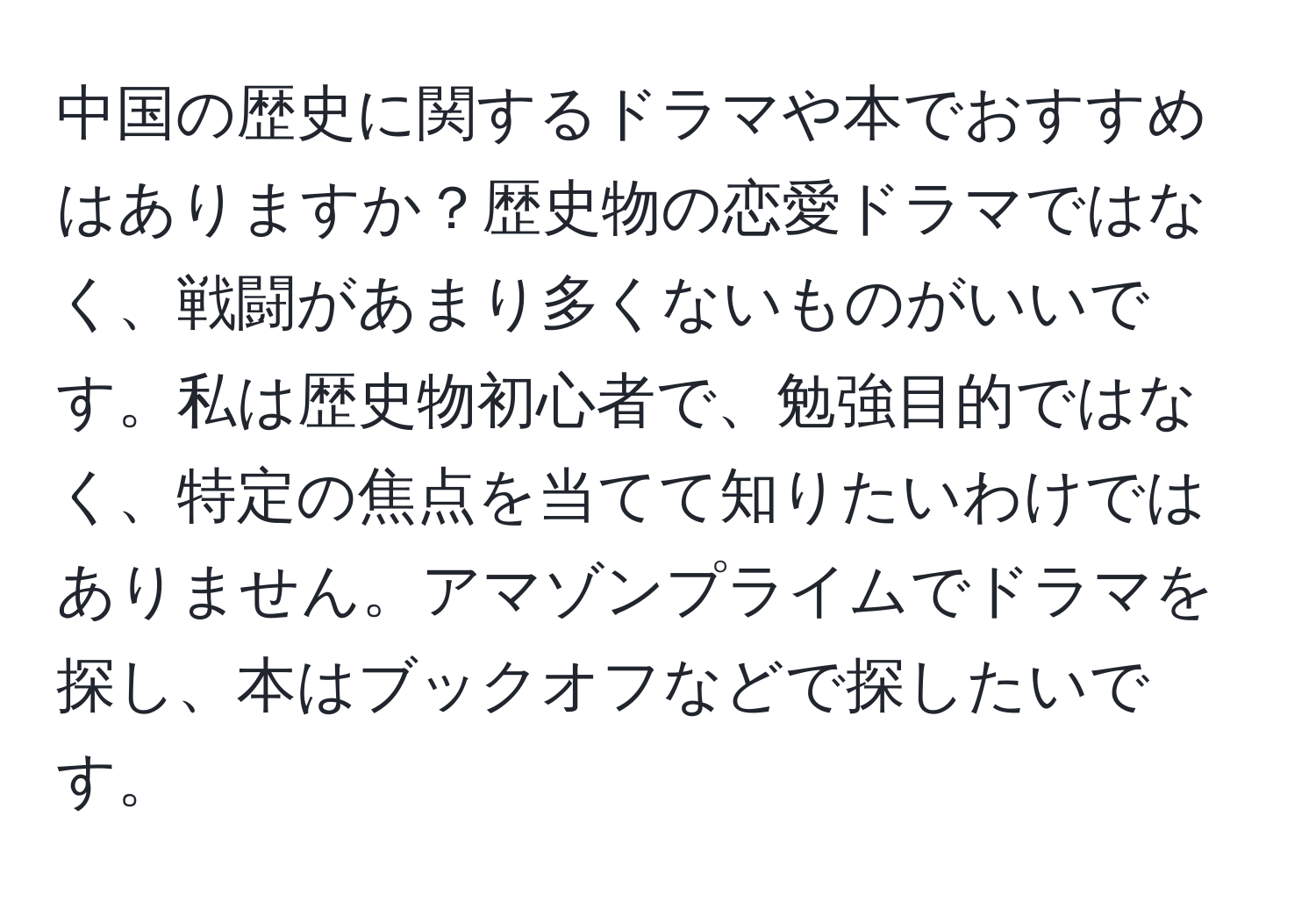 中国の歴史に関するドラマや本でおすすめはありますか？歴史物の恋愛ドラマではなく、戦闘があまり多くないものがいいです。私は歴史物初心者で、勉強目的ではなく、特定の焦点を当てて知りたいわけではありません。アマゾンプライムでドラマを探し、本はブックオフなどで探したいです。