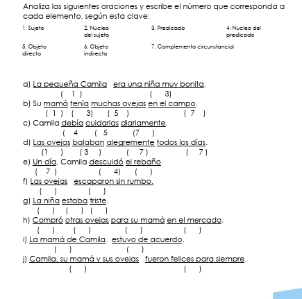 Analiza las siguientes oraciones y escribe el número que corresponda a 
cada elemento, según esta clave: 
1. Sujeto 2. Núcleo 3. Predicado 4. Núcleo del 
del sujeto predicado 
6. Objeto 7. Complemento circunstancial 
5. Objeto directo indirecto 
a) La pequeña Camila era una niña muy bonita. 
( 1 ) ( 3] 
b) Su mamá tenía muchas ovejas en el campo. 
( 1 ) ( 3) ( 5 ) 
c) Camila debía cuidarlas diariamente. 
 4 ( 5 (7 ) 
d) Las ovejas balaban alegremente todos los días. 
(1 ) ( 3 ) ( 7 ) ( 7 ] 
e) Un día, Camila descuidó el rebaño. 
( 7 ) ( 4) ( ) 
f) Las ovejas escaparon sin rumbo. 
( ) ( ) 
g) La niña estaba triste. 
h) Compró otras ovejas para su mamá en el mercado. 
 ) ( )  ] 
i) La mamá de Camila estuvo de acuerdo. 
1] 
j) Camila, su mamá y sus ovejas fueron felices para siempre. 
]