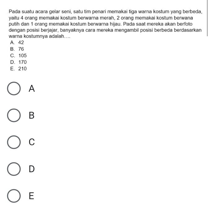 Pada suatu acara gelar seni, satu tim penari memakai tiga warna kostum yang berbeda,
yaitu 4 orang memakai kostum berwarna merah, 2 orang memakai kostum berwana
putih dan 1 orang memakai kostum berwarna hijau. Pada saat mereka akan berfoto
dengan posisi berjajar, banyaknya cara mereka mengambil posisi berbeda berdasarkan
warna kostumnya adalah…...
A. 42
B. 76
C. 105
D. 170
E. 210
A
B
C
D
E