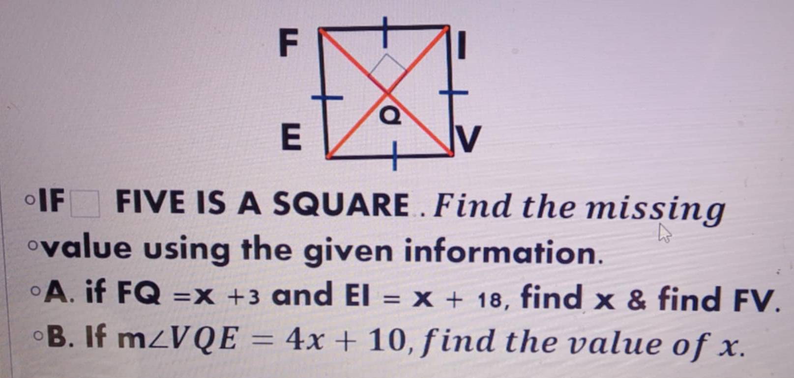 IF □ l FIVE IS A SQUARE . Find the missing 
◦value using the given information. 
A. if FQ=x+3 and EI=x+18 , find x & find FV. 
B. If m∠ VQE=4x+10 , find the value of x.