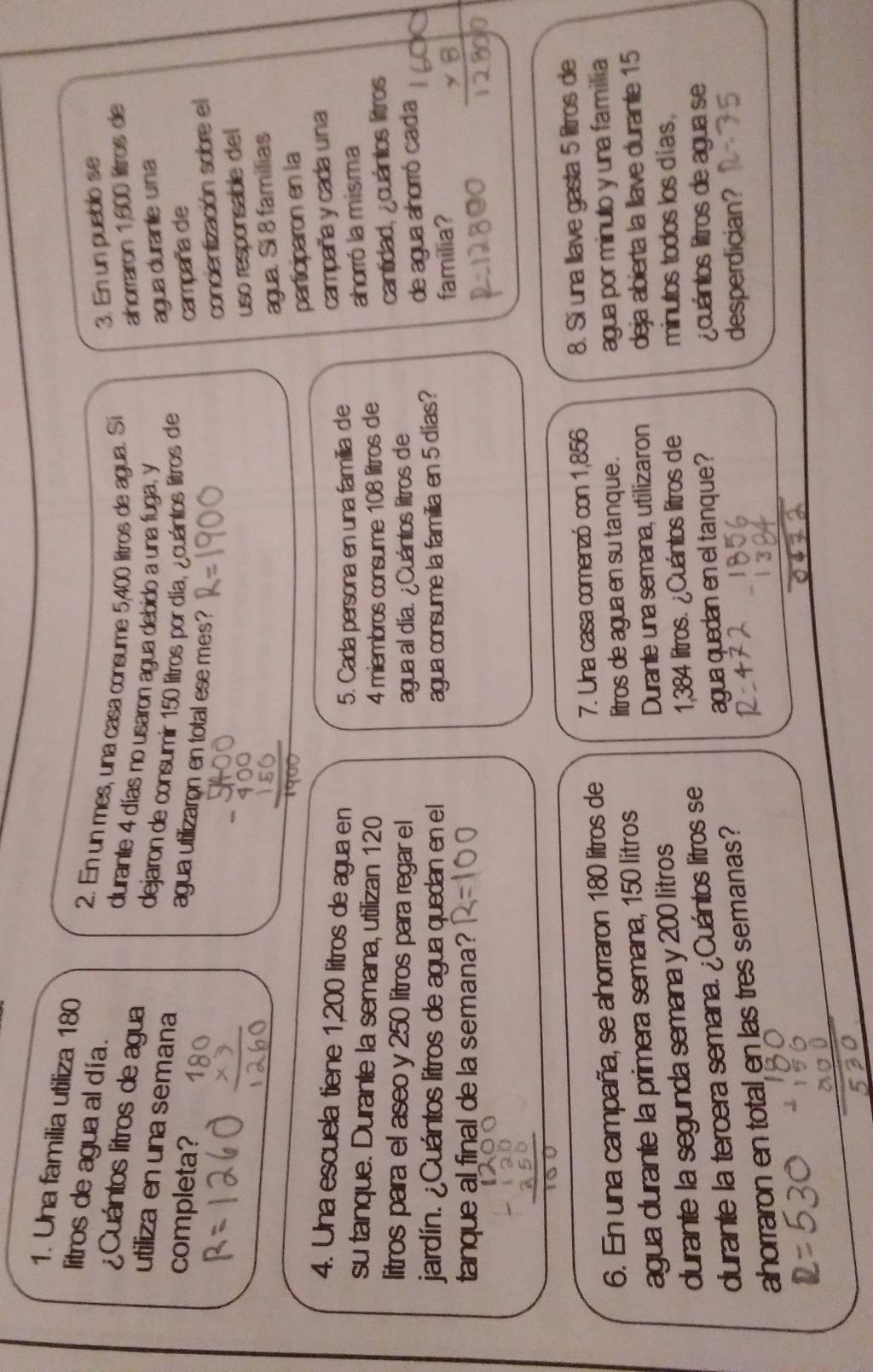 Una familia utiliza 180
litros de agua al día.
2. En un mes, una casa consume 5,400 lítros de agua. Sí
3. En un pueblo se
¿Cuántos litros de agua
ahorraron 1,600 litros de
durante 4 días no usaron agua debido a una fuga, y
utiliza en una semana
dejaron de consumir 150 litros por día, ¿cuántos litros die
agua durante una
completa? campaña de
agua utilizaron en total ese mes?
concientización sobre el
uso responsable del
agua. Sí 8 familias
participaron en la
4. Una escuela tiene 1,200 litros de agua en
5. Cada persona en una familia de campaña y cada una
su tanque. Durante la semana, utilizan 120
4 miembros consume 108 litros de ahorró la misma
litros para el aseo y 250 litros para regar el agua al día. ¿Cuántos litros de
cantidad, ¿cuántos litros
jardín. ¿Cuántos litros de agua quedan en el agua consume la familia en 5 días? de agua ahorró cada
tanque al final de la semana? familia?
6. En una campaña, se ahorraron 180 litros de 7. Una casa comenzó con 1,856 8. Sí una Ilave gasta 5 litros de
litros de agua en su tanque .
agua durante la primera semana, 150 litros agua por minulo y una familia
Durante una semana, utilizaron
durante la segunda semana y 200 litros deja abierta la llave durante 15
durante la tercera semana. ¿Cuántos litros se 1,384 litros. ¿Cuántos litros de minutos todos los días .
agua quedan en eltanque?   cuántos litros de agua se
ahorraron en total en las tres semanas?
desperdician?