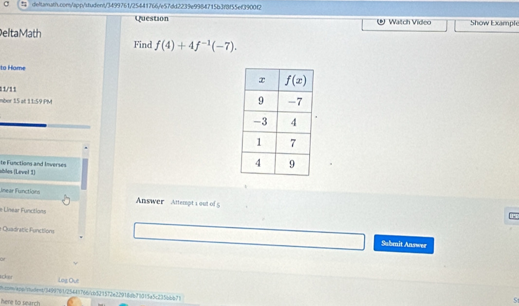 Question Show Example
Watch Video
eltaMath
Find f(4)+4f^(-1)(-7).
to Home
11/11
mber 15 at 11:59 PM
te Functions and Inverses
ables (Level 1)
inear Functions Answer Attempt 1 out of 5
e Linear Functions
e Quadratic Functions
Submit Answer
or
acker Log Out
b.con/app/stadent/3499761/25441766/cb521572e22918db71015a5c235bbb71
here to search
St