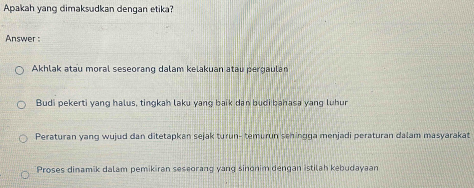 Apakah yang dimaksudkan dengan etika?
Answer :
Akhlak atau moral seseorang dalam kelakuan atau pergaulan
Budi pekerti yang halus, tingkah laku yang baik dan budi bahasa yang luhur
Peraturan yang wujud dan ditetapkan sejak turun- temurun sehingga menjadi peraturan dalam masyarakat
Proses dinamik dalam pemikiran seseorang yang sinonim dengan istilah kebudayaan