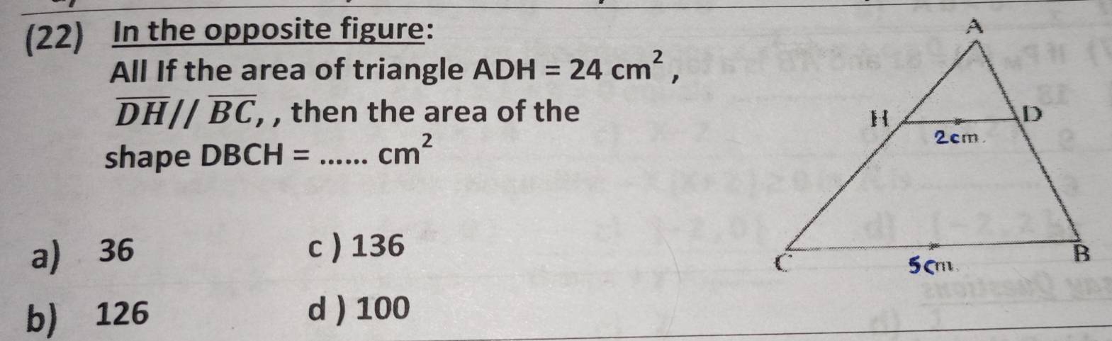 (22) In the opposite figure:
All If the area of triangle ADH=24cm^2,
overline DH//overline BC , , then the area of the 
shape DBCH= _  cm^2
a) 36 c  136
b) 126 d ) 100