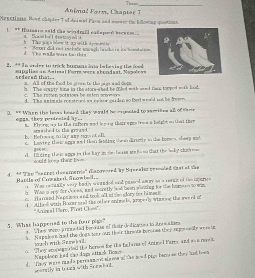 Teams
_
Animal Farm, Chapter 7
Directions: Read chapter 7 of Animal Form and answer the following questinns.
1. ** Humans said the windmill collapsed because..
a. Snowball destroyed it.
b. The pigs blew it up with dynamite.
c. Boxer did not include enough bricks in its foundation.
d. The walls were too thin.
2. ** In order to trick humans into believing the food
supplies on Animal Farm were abundant, Napoleon
ordered that...
a. All of the food be given to the pigs and dogs,
b. The empty bins in the store-shed be filled with sand then topped with food.
c. The rotten potatoes be eaten anyways.
d. The animals construct an indoor garden so food would not be frozen.
3. ** When the hens heard they would be expected to sacrifice all of their
eggs, they protested by...
a. Flying up to the rafters and laying their eggs from a height so that they
smashed to the ground.
b. Refusing to lay any eggs at all.
c. Laying their eggs and then feeding them directly to the horses, sheep and
geese.
d. Hiding their eggs in the hay in the horse stalls so that the baby chickens
could keep their lives.
4. ** The “secret documents” discovered by Squealer revealed that at the
Battle of Cowshed, Snowball...
a. Was actually very badly wounded and passed away as a result of the injuries.
b. Was a spy for Jones, and secretly had been plotting for the humans to win.
c. Harmed Napoleon and took all of the glory for himself.
d. Allied with Boxer and the other animals, properly winning the award of
“Animal Hero, First Class”.
5. What happened to the four pigs?
a. They were promoted because of their dedication to Animalism.
b. Napoleon had the dogs tear out their throats because they supposedly were in
touch with Snowball.
c. They scapegoated the horses for the failures of Animal Farm, and as a result,
Napoleon had the dogs attack Boxer.
d. They were made permanent slaves of the head pigs because they had been
secretly in touch with Snowball.
