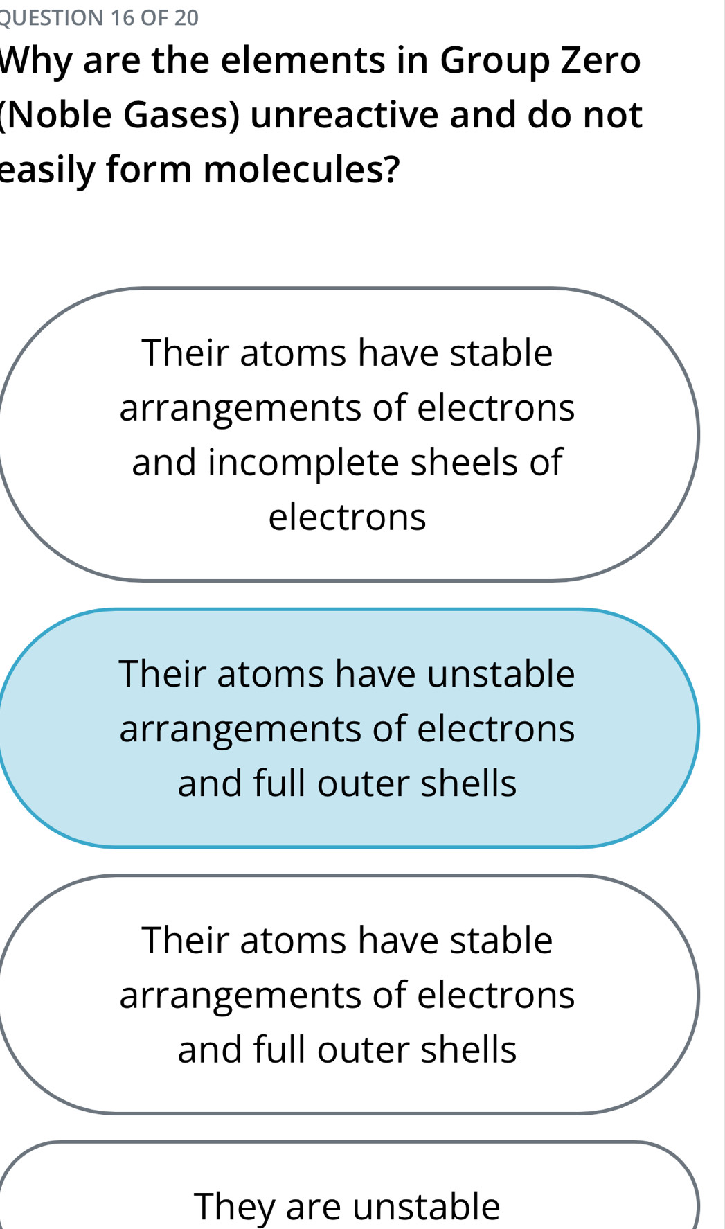 OF 20
Why are the elements in Group Zero
(Noble Gases) unreactive and do not
easily form molecules?
Their atoms have stable
arrangements of electrons
and incomplete sheels of
electrons
Their atoms have unstable
arrangements of electrons
and full outer shells
Their atoms have stable
arrangements of electrons
and full outer shells
They are unstable