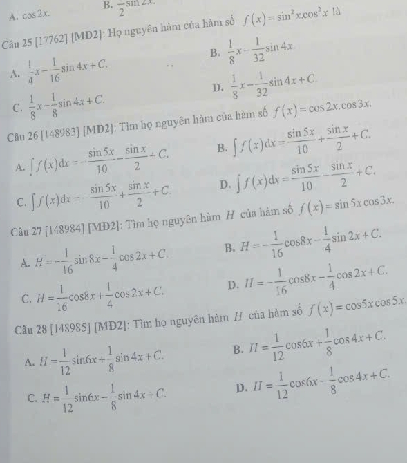 A. cos 2x. B.
Câu 25 [17762] [MĐ2]: Họ nguyên hàm của hàm số f(x)=sin^2x.cos^2x1dot a
A.  1/4 x- 1/16 sin 4x+C.
B.
D.  1/8 x- 1/32 sin 4x+C.
C.  1/8 x- 1/8 sin 4x+C. 
Câu 26 [148983] [MD2]: Tìm họ nguyên hàm của hàm số f(x)=cos 2x.cos 3x.
B. ∈t f(x)dx= sin 5x/10 + sin x/2 +C.
A.
D.
C.
: Tìm họ nguyên hàm H của hàm số
Câu
B.
A.
D.
C.
Câu [ [MĐ2]: Tìm họ nguyên hàm H của hàm số
A. H= 1/12 sin 6x+ 1/8 sin 4x+C. B.
D. H= 1/12 cos 6x- 1/8 cos 4x+C. 
C.