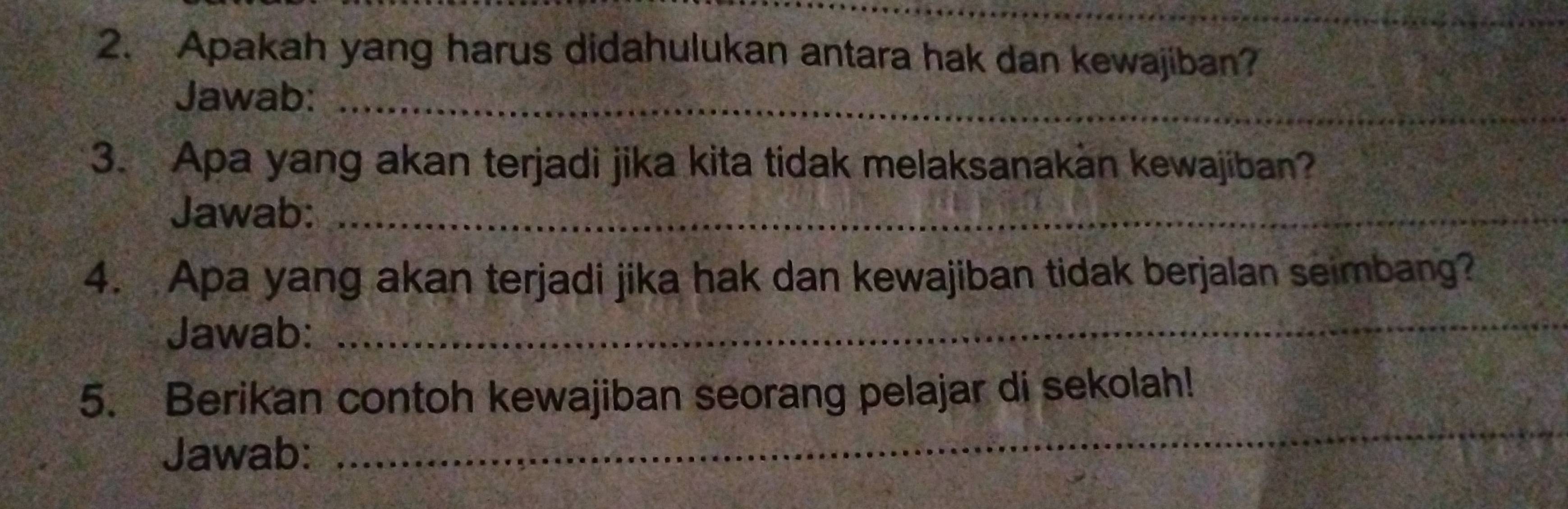 Apakah yang harus didahulukan antara hak dan kewajiban? 
Jawab:_ 
3. Apa yang akan terjadi jika kita tidak melaksanakan kewajiban? 
Jawab:_ 
4. Apa yang akan terjadi jika hak dan kewajiban tidak berjalan seimbang? 
Jawab:_ 
_ 
5. Berikan contoh kewajiban seorang pelajar di sekolah! 
Jawab: