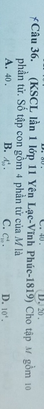 40. D. 20.
Câu 36. (KSCL lần 1 lớp 11 Yên Lạc-Vĩnh Phúc-1819) Cho tập M gồm 10
phần tử. Số tập con gồm 4 phần tử của M là
A. 40. B. A_(10)^4. C. C_(10)^4. D. 10^4.