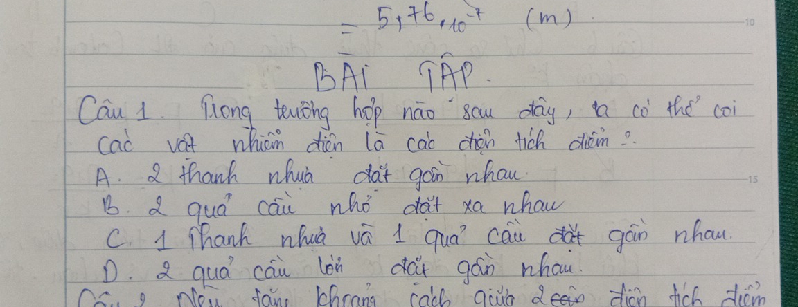 =5,76,10^(-7)(m)
BAI TAP.
Can 1. Tong tenǒng hop náo`sau dag, i có the coi
cao vat whicm dién la cao dàn tich chám?
A. 2 thanh whuà dai gáin whou
15
B. a quá cāi whò dà+ xa whaw
C. 1 Thanh nhuà vá 1 quó cāu dà+ gán nhow
D. quá cāu làn dai gán whou
Cs g Nou fan Chrang cach auo deein dion fich tiom