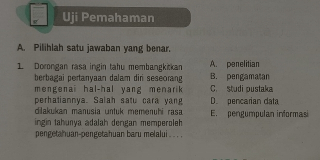 Uji Pemahaman
A. Pilihlah satu jawaban yang benar.
1. Dorongan rasa ingin tahu membangkitkan A. penelitian
berbagai pertanyaan dalam diri seseorang B. pengamatan
mengenai hal-hal yang menarik C. studi pustaka
perhatiannya. Salah satu cara yang D. pencarian data
dilakukan manusia untuk memenuhi rasa E. pengumpulan informasi
ingin tahunya adalah dengan memperoleh
pengetahuan-pengetahuan baru melalui . . . .