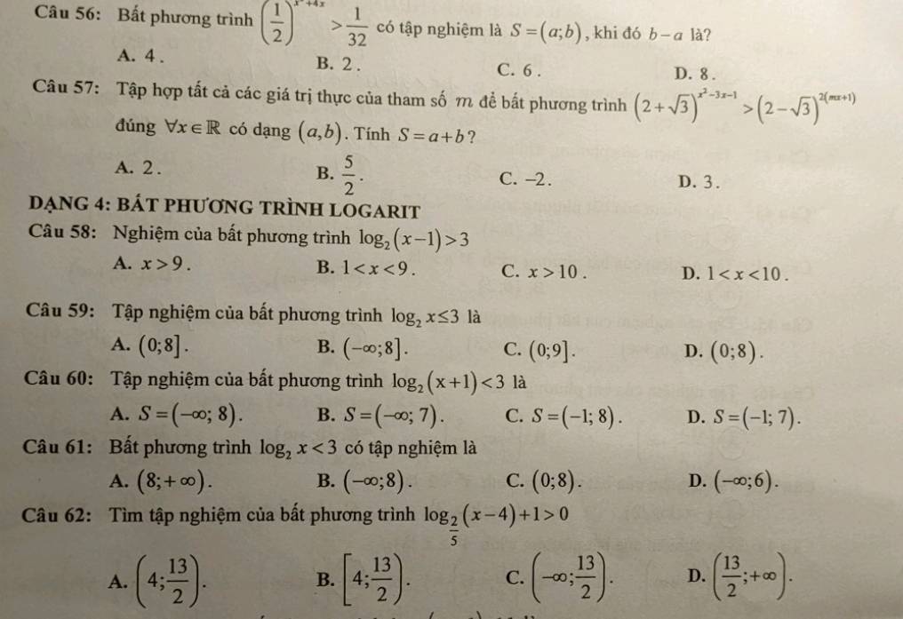 Bất phương trình ( 1/2 )^x+4x> 1/32  có tập nghiệm là S=(a;b) , khi đó b-a là?
A. 4 . B. 2 . C. 6 . D. 8 .
Câu 57: Tập hợp tất cả các giá trị thực của tham số m để bất phương trình (2+sqrt(3))^x^2-3x-1>(2-sqrt(3))^2(mx+1)
đúng forall x∈ R có dạng (a,b). Tính S=a+b ?
A. 2 . B.  5/2 . C. -2. D. 3 .
DẠng 4: báT pHƯơnG tRÌNH LOGARIT
Câu 58: Nghiệm của bất phương trình log _2(x-1)>3
A. x>9. B. 1 C. x>10. D. 1
Câu 59: Tập nghiệm của bất phương trình log _2x≤ 3 là
A. (0;8]. B. (-∈fty ;8]. C. (0;9]. D. (0;8).
Câu 60: Tập nghiệm của bất phương trình log _2(x+1)<3</tex> là
A. S=(-∈fty ;8). B. S=(-∈fty ;7). C. S=(-1;8). D. S=(-1;7).
Câu 61: Bất phương trình log _2x<3</tex> có tập nghiệm là
A. (8;+∈fty ). B. (-∈fty ;8). C. (0;8). D. (-∈fty ;6).
Câu 62: Tìm tập nghiệm của bất phương trình log _ 2/5 (x-4)+1>0
A. (4; 13/2 ). [4; 13/2 ). C. (-∈fty ; 13/2 ). D. ( 13/2 ;+∈fty ).
B.