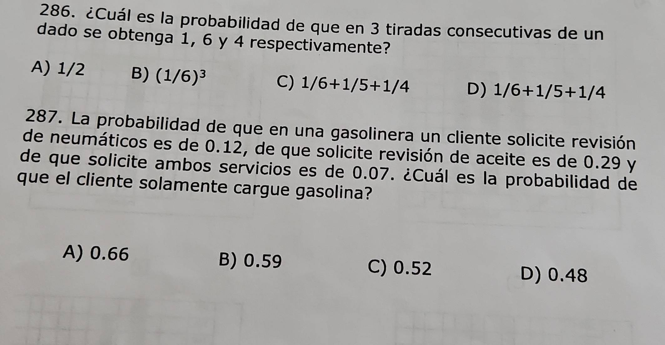 ¿Cuál es la probabilidad de que en 3 tiradas consecutivas de un
dado se obtenga 1, 6 y 4 respectivamente?
A) 1/2
B) (1/6)^3
C) 1/6+1/5+1/4 D) 1/6+1/5+1/4
287. La probabilidad de que en una gasolinera un cliente solicite revisión
de neumáticos es de 0.12, de que solicite revisión de aceite es de 0.29 y
de que solicite ambos servicios es de 0.07. ¿Cuál es la probabilidad de
que el cliente solamente cargue gasolina?
A) 0.66 B) 0.59
C) 0.52 D) 0.48