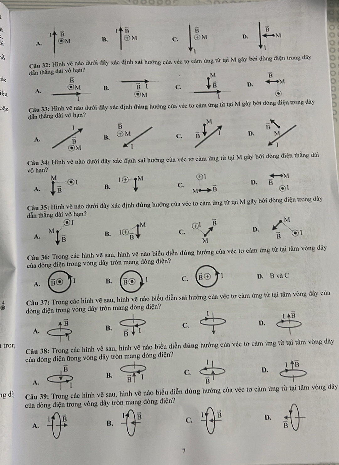 A. ^1overline B_M
overline B
B. 1+frac overline Bodot M C. beginvmatrix widehat B_M · _M
D.
|
_1
nỗ
Câu 32 :  Hình vẽ nào dưới đây xác định sai hướng của véc tơ cảm ứng từ tại M gây bởi dòng điện trong dây
dẫn thẳng dài vô hạn?
vector B
ác
overline B
iều
A. □  M B. B
CD.
· M
Đặc  Câu 33: Hình ve nào dưới đây xác định đúng hướng của véc tơ cảmgây bởi dòng điện trong dây
dẫn thẳng dài vô hạn?
A. B
CD
Câu 34: Hình vẽ nào dưới đây xác định sai hướng của véc tơ cảm ứng từ tại M gây bới dòng điện thắng dài
vô hạn?
A.  M/sqrt(B) odot I
1 enclosecircle+^M C. Me- overline B
B.
D. overleftrightarrow B_odot M

Câu 35: Hình vẽ nào dưới đây xác định đủng hướng của véc tơ cảm ứng từ tại M gây bởi dòng điện trong dây
dẫn thẳng dài vô hạn?
O1
㊉I vector B
M
A. sqrt[M](frac )B
D.  k/B 
B. ^loplus  A/B l^M C. o1
M
Câu 36: Trong các hình vẽ sau, hình vẽ nào biểu diễn đúng hướng của véc tơ cảm ứng từ tại tâm vòng dây
của dòng điện trong vòng dây tròn mang dòng điện?
C
D. BvaC
A.
B
Câu 37: Trong các hình vẽ sau, hình vẽ nào biểu diễn sai hướng của véc tơ cảm ứng từ tại tâm vòng dây của
dòng điện trong vòng dây tròn mang dòng điện?
1
1overleftrightarrow B
vector B
B.
C.
D.
A.
vector B
tron  Câu 38: Trong các hình vẽ sau, hình vẽ nào biểu diễn đúng hướng của véc tơ cảm ứng từ tại tâm vòng dây
của dòng điện ữong vòng dây tròn mang dòng điện?
1
1uparrow overline B
vector B
D.
B. overline B
C.
D
overline B
A. 1
ng dà  Câu 39: Trong các hình vẽ sau, hình vẽ nào biểu diễn đúng hướng của véc tơ cảm ứng từ tại tâm vòng dây
của dòng điện trong vòng dây tròn mang dòng điện?
vector B
A.
C. frac 1(-4,B^frac overline B
D.
B. frac 1()overline )frac   arrow /B  +
7