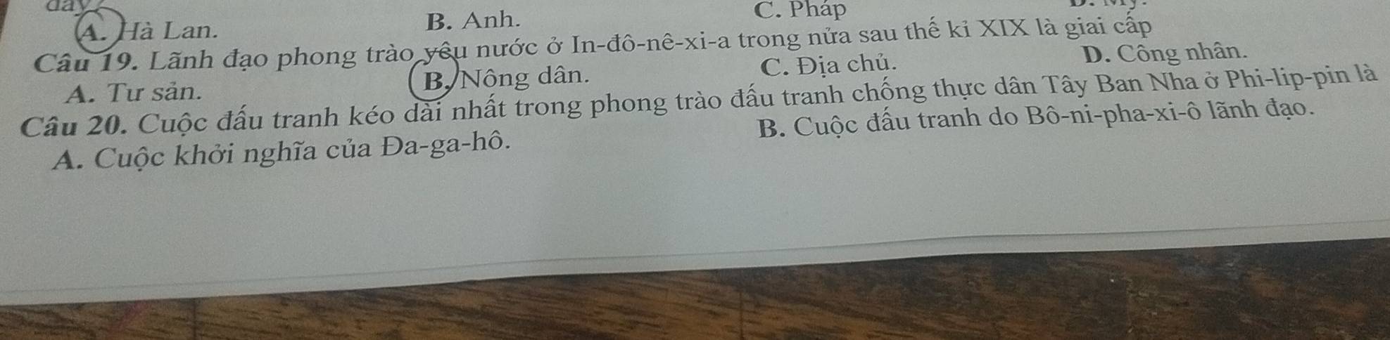 A. Hà Lan. B. Anh.
C. Pháp
Câu 19. Lãnh đạo phong trào yêu nước ở In-đô-nê-xi-a trong nửa sau thế ki XIX là giai cấp
A. Tư sản. B. Nông dân. C. Địa chủ. D. Công nhân.
Câu 20. Cuộc đấu tranh kéo dài nhất trong phong trào đấu tranh chống thực dân Tây Ban Nha ở Phi-lip-pin là
A. Cuộc khởi nghĩa của Đa-ga-hô. B. Cuộc đấu tranh do Bô-ni-pha-xi-ô lãnh đạo.