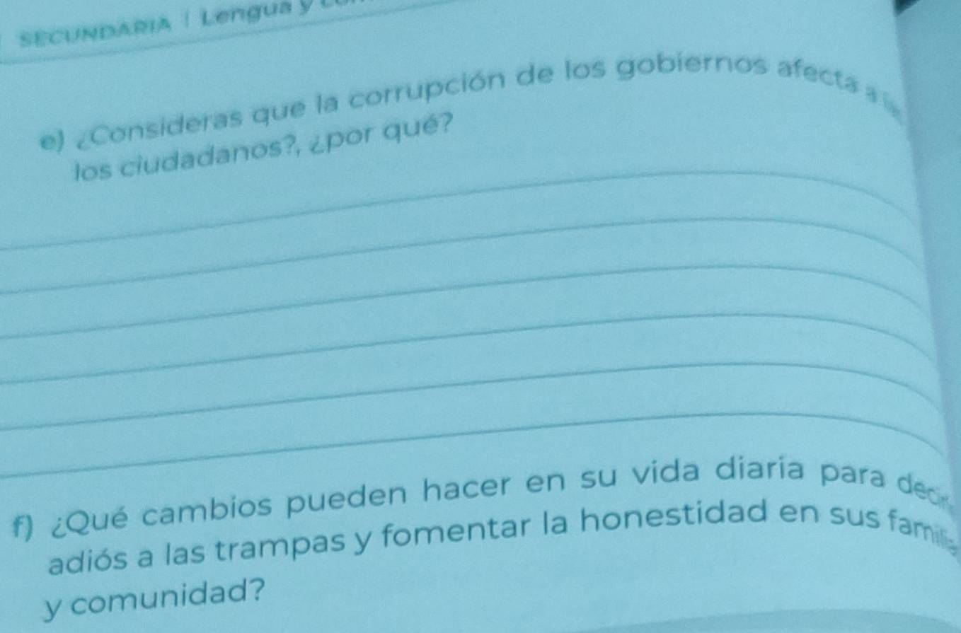 SCUndARia | Lengua y l 
e) ¿Consideras que la corrupción de los gobiernos afecta » 
_ 
los ciudadanos?, ¿por qué? 
_ 
_ 
_ 
_ 
_ 
f) ¿Qué cambios pueden hacer en su vida diaria para dec 
adiós a las trampas y fomentar la honestidad en sus fam 
y comunidad?