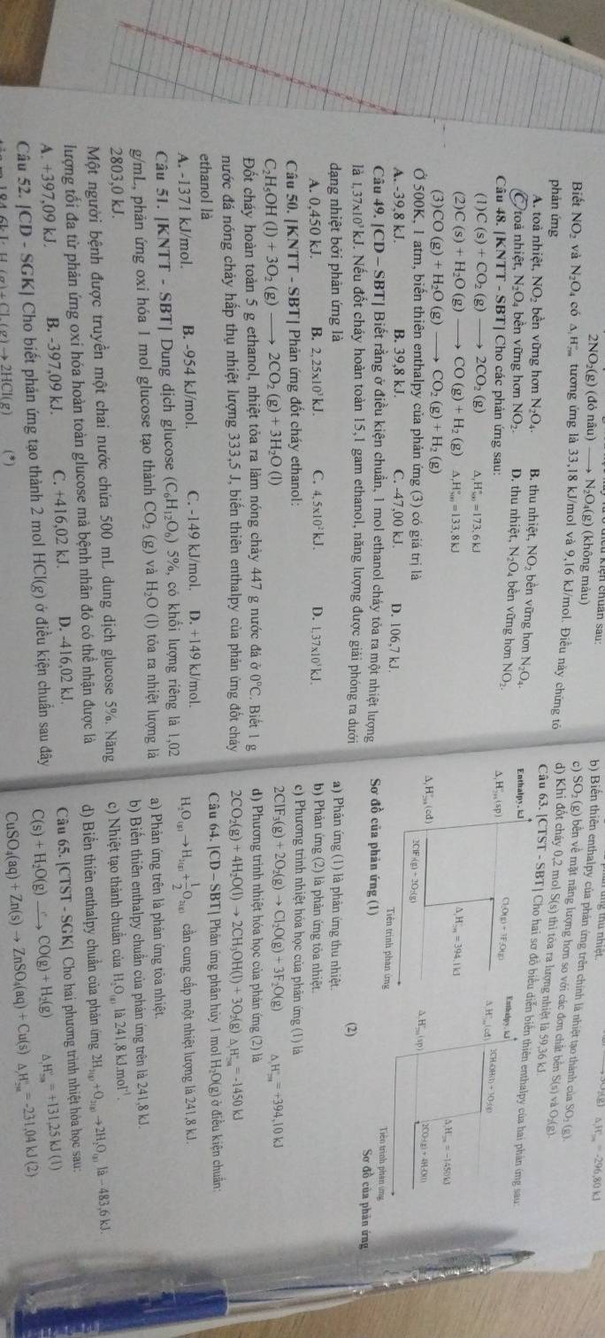 ng thủ nhiết
△ _1=-296n=-296,80kJ
2NO_2(g)(donhat au) to N_2O_4(g) (không màu)
b) Biến thiên enthalpy của phản ứmg trên chính là nhiệt tạo thành của SO: (g).
c) SO₂ (g) bền về mặt năng lượng hơn so với các đơn chất bên S(s) và O₂(g)-
Biết NO và N_2O_4c60^(A_20)^circ ^circ  tương ứng là 33,18 kJ/mol và 9,16 kJ/mol. Điều này chứng tó d) Khi đổt cháy 0,2 mol S(s) thì tòa ra lượng nhiệt là 59,36 kJ
phản ứng
Câu 63. [CTST - SBT| Cho hai sơ đồ biểu diễn biển thiên enthalpy của hai phân ứng sau:
A. toà nhiệt, NO_2 bền vững hơn N_2O_4. B. thu nhiệt, NO₂ bền vững hơn N_2O_4. Enthalpy. kl Enthalpy
Ô toà nhiệt, N_2O bền vững hơn NO_2. D. thu nhiệt, N₂O₄ bền vững hơn NO_2. Δ,H,,,(sp) O(g)+1F(O(g) j
Câu 48. [KNTT - SBT] Cho các phản ứng sau: 2CHOH(l)+10:(e)
△ H'Cd
(1) C(s)+CO_2(g)to 2CO_2( g) A H_yn=173.6kJ
(2) C(s)+H_2O(g)to CO(g)+H_2(g) H_(y(H)^(v3.8kJ)
△ ,H=Hto H=394.11
△ H_ =-1450kJ
(3) CO(g)+H_2O(g)to CO_2(g)+H_2(g)
△ ,H',(cd)
△ H_200(sp) 2CO+g)+4H_3O(l)
Ở 500K, 1 atm, biển thiên enthalpy của phản ứng (3) có giá trị là 2CiF_1(g)+2O_2(g) Tiên trình phan ứng
A. -39,8 kJ. B. 39,8 kJ. C. -47,00 kJ. D. 106,7 kJ. Tiên trình phân ứmg
Câu 49.|CD-SBT| Biết rằng ở điều kiện chuẩn, 1 mol ethanol cháy tỏa ra một nhiệt lượng Sơ đồ của phản ứng (1) Sơ đồ của phân ứng
là 1.37* 10kJ M. Nếu đốt cháy hoàn toàn 15,1 gam ethanol, năng lượng được giải phóng ra dưới
(2)
dạng nhiệt bởi phản ứng là a) Phản ứng (1) là phản ứng thu nhiệt.
A. 0,450 kJ. B. 2, 25x10¹ kJ. C. 4,5* 10^2kJ. D. 1,37x10'kJ b) Phản ứng (2) là phản ứng tỏa nhiệt.
Câu 50. [KNTT - SBT| Phản ứng đốt cháy ethanol:
c) Phương trình nhiệt hóa học của phân ứng (1) là
C₂H₅OH (1)+3O_2(g)to 2CO_2(g)+3H_2O(l)
2CIF_3(g)+2O_2(g)to CI_2O(g)+3F_2O(g) △ H_max=+394,10kJ
Đốt cháy hoàn toàn 5 g ethanol, nhiệt tỏa ra làm nóng chảy 447 g nước đá partial 0°C Biết 1 g d) Phương trình nhiệt hóa học của phản ứng (2) là
nước đá nóng chảy hấp thụ nhiệt lượng 333,5 J, biển thiên enthalpy của phản ứng đốt cháy 2CO_2(g)+4H_2O(l)to 2CH_3OH(l)+3O_2(g) △ H°=-1450kJ
ethanol là Câu 64. |CD-SBT| Phản ứng phân hủy 1 mol H₂O(g) ở điều kiện chuẩn:
A. -1371 kJ/mol. B. -954 kJ/mol. C. -149 kJ/mol. D. +149 kJ/mol. H_2O_(g)to H_2(g)+ 1/2 O_2(g) cần cung cấp một nhiệt lượng là 241,8 kJ.
Câu 51. |KNTT-SBT| Dung dịch glucose (C_6H_12O_6) 5%, có khổi lượng riêng là 1,02
g/mL, phản ứng oxi hóa 1 mol glucose tạo thành CO_2(g) và H_2O(l) tỏa ra nhiệt lượng là a) Phản ứng trên là phản ứng tỏa nhiệt.
2803,0 kJ. b) Biến thiên enthalpy chuẩn của phản ứng trên là 241,8 kJ.
Một người bệnh được truyền một chai nước chứa 500 mL dung dịch glucose 5%. Năng c) Nhiệt tạo thành chuẩn của H_2O_(a)la241,8kJ.mol^(-1).
lượng tối đa từ phản ứng oxí hóa hoàn toàn glucose mả bệnh nhân đó có thể nhận được là d) Biển thiên enthalpy chuẩn của phản ứng 2H_2(g)+O_2(g)to 2H_2O_(g)li-483,6kJ.
A. +397,09 kJ. B. -397,09 kJ. C. +416,02 kJ. D. -416,02 kJ. Câu 65. |CTST-SGK| Cho hai phương trình nhiệt hỏa học sau:
Câu 52.|CD-SGK| Cho biết phản ứng tạo thành 2 mol HCl(g) ở điều kiện chuẩn sau đây C(s)+H_2O(g)to CO(g)+H_2(g) △ _rH_(rm)^v=+131,25kJ(l)
at-U(a)+Cl(a)to 2HCl(g) (*) CuSO_4(aq)+Zn(s)to ZnSO_4(aq)+Cu(s) △ H_(2a)°=-231,04kJ(2)