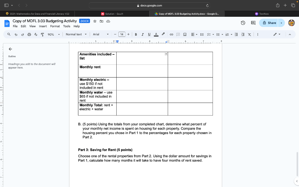 docs.google.com 
5631: Mathematics for Data and Financial Literacy V22 Solution - Gauth Copy of MDFL 3.03 Budgeting Activity.docx - Goagle D._ TextNow 
Copy of MDFL 3.03 Budgeting Activity ,DOCX 
File Edit View Insert Format Tools Help Share
90% Normal text Arial - 14 + B I U - : A 
A 
Outline 
Headings you add to the document will 
appear here. 
B. (5 points) Using the totals from your completed chart, determine what percent of 
your monthly net income is spent on housing for each property. Compare the 
housing percent you chose in Part 1 to the percentages for each property chosen in 
Part 2. 
Part 3: Saving for Rent (5 points) 
Choose one of the rental properties from Part 2. Using the dollar amount for savings in 
Part 1, calculate how many months it will take to have four months of rent saved.