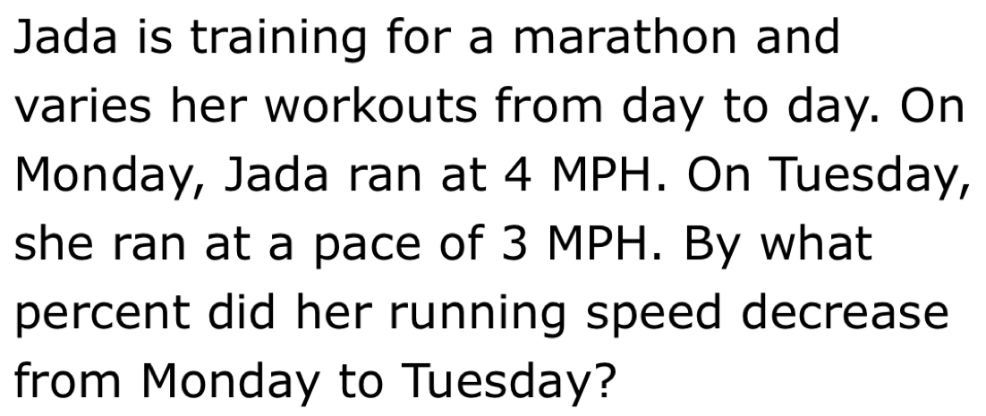 Jada is training for a marathon and 
varies her workouts from day to day. On 
Monday, Jada ran at 4 MPH. On Tuesday, 
she ran at a pace of 3 MPH. By what 
percent did her running speed decrease 
from Monday to Tuesday?