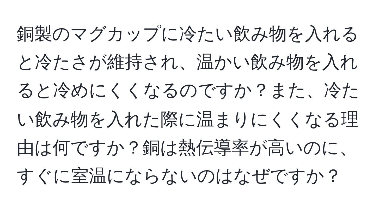 銅製のマグカップに冷たい飲み物を入れると冷たさが維持され、温かい飲み物を入れると冷めにくくなるのですか？また、冷たい飲み物を入れた際に温まりにくくなる理由は何ですか？銅は熱伝導率が高いのに、すぐに室温にならないのはなぜですか？