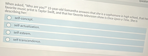 Question
When asked, "Who are you ?'' 
describing her:
favorite music artist is Taylor Swift, and that her favorite television show is Once Upon σ Time. She is 15 -year-old Samantha answers that she is a sophomore in high school, that he
self-concept.
self-actualization.
self-esteem.
self-transcendence.