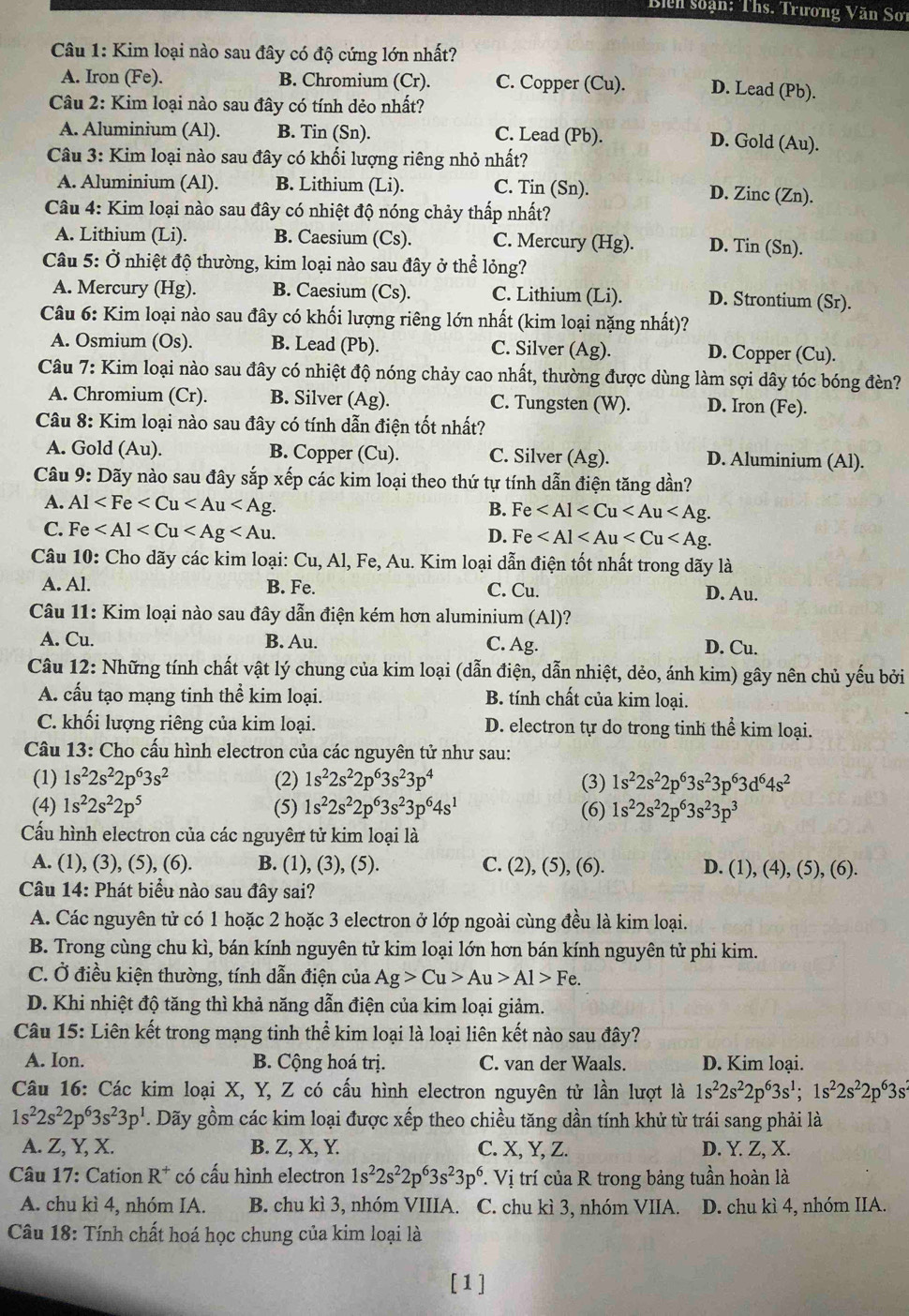 Biển soạn: Ths. Trương Văn Sơt
Câu 1: Kim loại nào sau đây có độ cứng lớn nhất?
A. Iron (Fe). B. Chromium (Cr). C. Copper (Cu). D. Lead (Pb).
Câu 2: Kim loại nào sau đây có tính dẻo nhất?
A. Aluminium (Al). B. Tin (Sn). C. Lead (Pb). D. Gold (Au).
Câu 3: Kim loại nào sau đây có khối lượng riêng nhỏ nhất?
A. Aluminium (Al). B. Lithium (Li). C. Tin (Sn).
D. Zinc (Zn).
Câu 4: Kim loại nào sau đây có nhiệt độ nóng chảy thấp nhất?
A. Lithium (Li). B. Caesium (Cs). C. Mercury (Hg). D. Tin (Sn).
Câu 5: Ở nhiệt độ thường, kim loại nào sau đây ở thể lỏng?
A. Mercury (Hg). B. Caesium (Cs). C. Lithium (Li). D. Strontium (Sr).
Câu 6: Kim loại nào sau đây có khối lượng riêng lớn nhất (kim loại nặng nhất)?
A. Osmium (Os). B. Lead (Pb). C. Silver (Ag). D. Copper (Cu).
Câu 7: Kim loại nào sau đây có nhiệt độ nóng chảy cao nhất, thường được dùng làm sợi dây tóc bóng đèn?
A. Chromium (Cr). B. Silver (Ag). C. Tungsten (W). D. Iron (Fe).
Câu 8: Kim loại nào sau đây có tính dẫn điện tốt nhất?
A. Gold (Au). B. Copper (Cu). C. Silver (Ag). D. Aluminium (Al).
Câu 9: Dãy nào sau đây sắp xếp các kim loại theo thứ tự tính dẫn điện tăng dần?
A. Al
B. Fe
C. Fe
D. Fe
Câu 10: Cho dãy các kim loại: Cu, Al, Fe, Au. Kim loại dẫn điện tốt nhất trong dãy là
A. Al. B. Fe. C. Cu. D. Au.
Câu 11: Kim loại nào sau đây dẫn điện kém hơn aluminium (Al)?
A. Cu. B. Au. C. Ag. D. Cu.
Câu 12: Những tính chất vật lý chung của kim loại (dẫn điện, dẫn nhiệt, dẻo, ánh kim) gây nên chủ yếu bởi
A. cấu tạo mạng tinh thể kim loại. B. tính chất của kim loại.
C. khối lượng riêng của kim loại. D. electron tự do trong tinh thể kim loại.
Câu 13: Cho cấu hình electron của các nguyên tử như sau:
(1) 1s^22s^22p^63s^2 (2) 1s^22s^22p^63s^23p^4 (3) 1s^22s^22p^63s^23p^63d^64s^2
(4) 1s^22s^22p^5 (5) 1s^22s^22p^63s^23p^64s^1 (6) 1s^22s^22p^63s^23p^3
Cấu hình electron của các nguyên tử kim loại là
A. (1), (3), (5), (6). B. (1), (3), (5). C. (2), (5), (6). D. (1), (4), (5), (6).
Câu 14: Phát biểu nào sau đây sai?
A. Các nguyên tử có 1 hoặc 2 hoặc 3 electron ở lớp ngoài cùng đều là kim loại.
B. Trong cùng chu kì, bán kính nguyên tử kim loại lớn hơn bán kính nguyên tử phi kim.
C. Ở điều kiện thường, tính dẫn điện của Ag>Cu>Au>Al>Fe.
D. Khi nhiệt độ tăng thì khả năng dẫn điện của kim loại giảm.
Câu 15: Liên kết trong mạng tinh thể kim loại là loại liên kết nào sau đây?
A. Ion. B. Cộng hoá trị. C. van der Waals. D. Kim loại.
Câu 16: Các kim loại X, Y, Z có cấu hình electron nguyên tử lần lượt là 1s^22s^22p^63s^1;1s^22s^22p^63s^2
1s^22s^22p^63s^23p^1. Dãy gồm các kim loại được xếp theo chiều tăng dần tính khử từ trái sang phải là
A. Z, Y, X. B. Z, X, Y. C. X, Y, Z. D. Y. Z, X.
Câu 17: Cation R^+ có cấu hình electron 1s^22s^22p^63s^23p^6. Vị trí của R trong bảng tuần hoàn là
A. chu kì 4, nhóm IA. B. chu kì 3, nhóm VIIIA. C. chu kì 3, nhóm VIIA. D. chu kì 4, nhóm IIA.
Câu 18: Tính chất hoá học chung của kim loại là
[1]