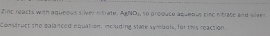 Zinc reacts with aqueous silver nitrate, AgNO_3 , to produce aqueous zinc nitrate and silver . 
Construct the balanced equation, including state symbols, for this reaction.