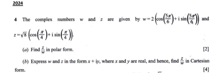 2024 
4 The complex numbers w and z are given by w=2(cos ( 5π /6 )+isin ( 5π /6 )) and
z=sqrt(8)(cos ( π /4 )+isin ( π /4 )). 
(a) Find  z/w  in polar form. [2] 
(b) Express w and z in the form x+iy , where x and y are real, and hence, find  z/w  in Cartesian 
form. [4]