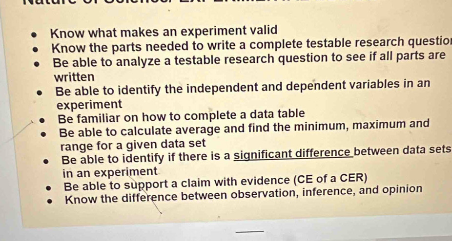 Know what makes an experiment valid
Know the parts needed to write a complete testable research questio
Be able to analyze a testable research question to see if all parts are
written
Be able to identify the independent and dependent variables in an
experiment
Be familiar on how to complete a data table
Be able to calculate average and find the minimum, maximum and
range for a given data set
Be able to identify if there is a significant difference between data sets
in an experiment
Be able to support a claim with evidence (CE of a CER)
Know the difference between observation, inference, and opinion