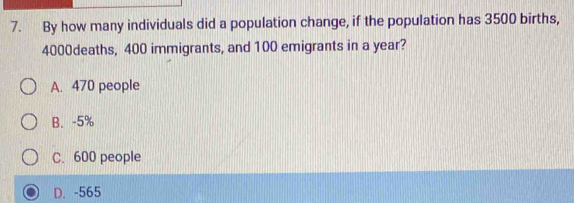 By how many individuals did a population change, if the population has 3500 births,
4000deaths, 400 immigrants, and 100 emigrants in a year?
A. 470 people
B. -5%
C. 600 people
D. -565