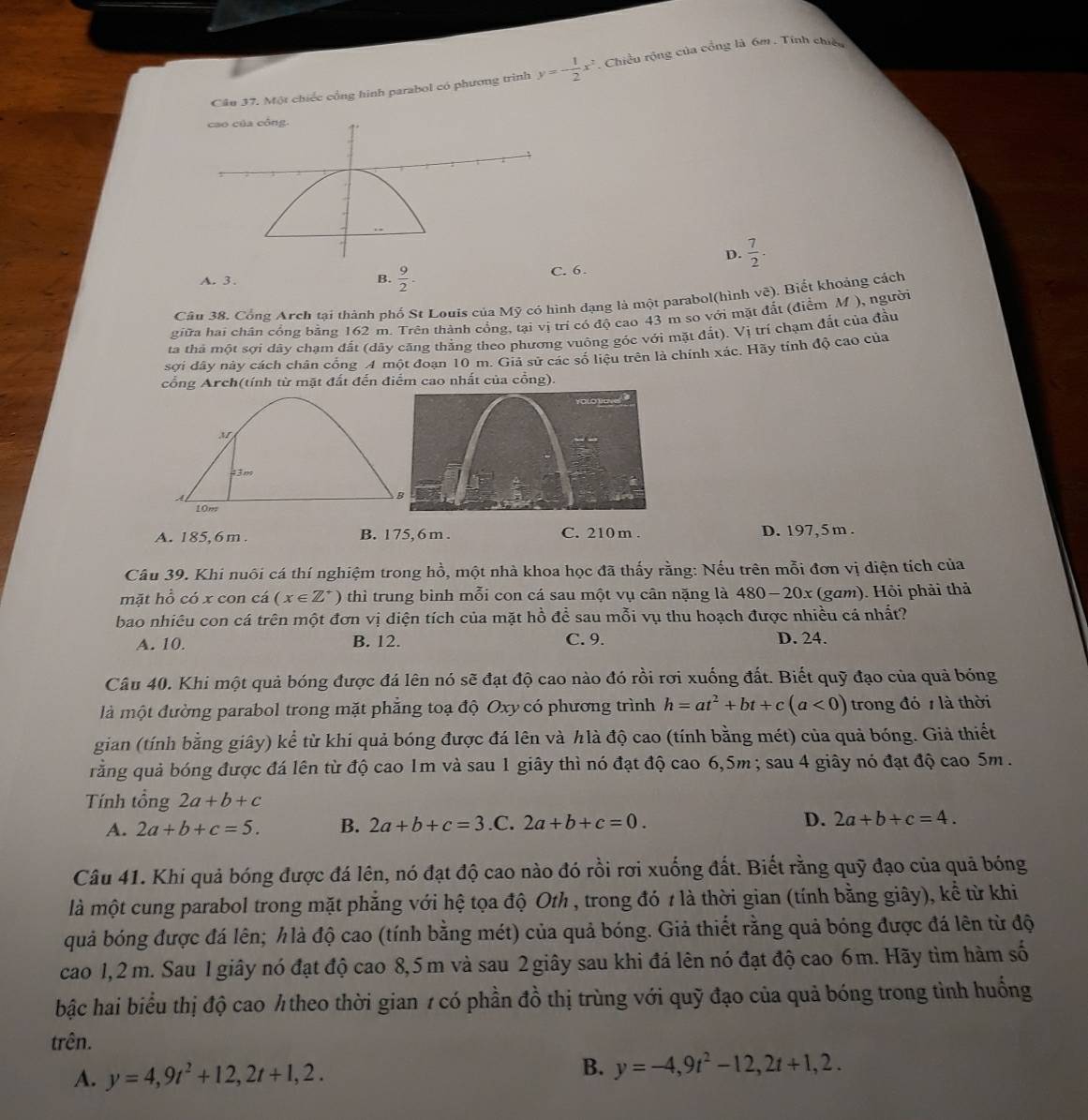 Cầu 37. Một chiếc cổng hình parabol có phương trình y=- 1/2 x^2 * Chiều rộng của cổng là 6m . Tính chiếu
D.  7/2 .
A. 3. B.  9/2 . C. 6.
Câu 38. Cổng Arch tại thành phố St Louis của Mỹ có hình dạng là một parabol(hình vẽ). Biết khoảng cách
giữa hai chân cổng bằng 162 m. Trên thành cổng, tại vị trí có độ cao 43 m so với mặt đất (điểm M ), người
tà thà một sợi dây chạm đất (dãy căng thẳng theo phương vuông góc với mặt đầt). Vị trí chạm đất của đầu
sới dây này cách chân cổng A một đoạn 10 m. Giả sử các số liệu trên là chính xác. Hãy tính độ cao của
cổng Arch(tính từ mặt đất đến điểm cao nhất của cổng).
M
43m
A
10m
A. 185,6 m . B. 175, 6 m . C. 210 m . D. 197,5 m .
Câu 39. Khi nuôi cá thí nghiệm trong hồ, một nhà khoa học đã thấy rằng: Nếu trên mỗi đơn vị diện tích của
mặt hổ có x con cá (x∈ Z^+) thì trung bình mỗi con cá sau một vụ cân nặng là 48 0 -20x : (gam). Hỏi phải thả
bao nhiêu con cá trên một đơn vị diện tích của mặt hồ để sau mỗi vụ thu hoạch được nhiều cá nhất?
A. 10. B. 12. C. 9. D. 24.
Câu 40. Khi một quả bóng được đá lên nó sẽ đạt độ cao nào đó rồi rơi xuống đất. Biết quỹ đạo của quả bóng
là một đường parabol trong mặt phẳng toạ độ Oxy có phương trình h=at^2+bt+c(a<0) trong đó 1 là thời
gian (tính bằng giây) kể từ khi quả bóng được đá lên và hlà độ cao (tính bằng mét) của quả bóng. Giả thiết
ằng quả bóng được đá lên từ độ cao 1m và sau 1 giây thì nó đạt độ cao 6,5m ; sau 4 giây nó đạt độ cao 5m.
Tính tổng 2a+b+c
A. 2a+b+c=5. B. 2a+b+c=3 .C. 2a+b+c=0. D. 2a+b+c=4.
Câu 41. Khi quả bóng được đá lên, nó đạt độ cao nào đó rồi rơi xuống đất. Biết rằng quỹ đạo của quả bóng
là một cung parabol trong mặt phẳng với hệ tọa độ Oth , trong đó 7 là thời gian (tính bằng giây), kể từ khi
quả bóng được đá lên; hlà độ cao (tính bằng mét) của quả bóng. Giả thiết rằng quả bóng được đá lên từ độ
cao 1,2 m. Sau 1 giây nó đạt độ cao 8,5m và sau 2 giây sau khi đá lên nó đạt độ cao 6m. Hãy tìm hàm số
bậc hai biểu thị độ cao ½ theo thời gian 1 có phần đồ thị trùng với quỹ đạo của quả bóng trong tình huống
trên.
A. y=4,9t^2+12,2t+1,2.
B. y=-4,9t^2-12,2t+1,2.
