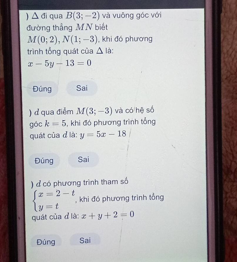 ) △ đi qua B(3;-2) và vuông góc với 
đường thẳng MN biết
M(0;2), N(1;-3) , khi đó phương 
trình tổng quát của △ la
x-5y-13=0
Đúng Sai 
) d qua điểm M(3;-3) và có hệ số 
góc k=5 , khi đó phương trình tổng 
quát của d là: y=5x-18
Đúng Sai 
) d có phương trình tham số
beginarrayl x=2-t y=tendarray. , khi đó phương trình tổng 
quát của đ là: x+y+2=0
Đúng Sai