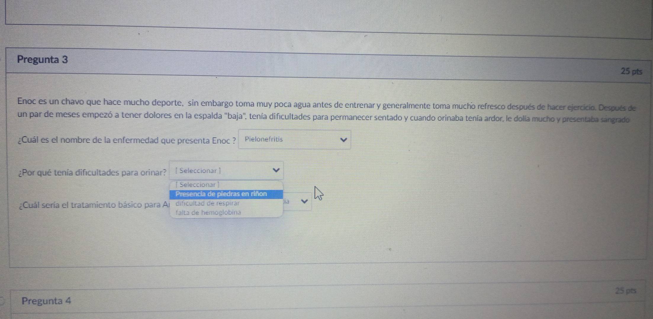 Pregunta 3 
25 pts 
Enoc es un chavo que hace mucho deporte, sin embargo toma muy poca agua antes de entrenar y generalmente toma mucho refresco después de hacer ejercicio. Después de 
un par de meses empezó a tener dolores en la espalda "baja', tenía dificultades para permanecer sentado y cuando orinaba tenía ardor, le dolía mucho y presentaba sángrado 
¿Cuál es el nombre de la enfermedad que presenta Enoc ? Pielonefritis 
¿Por qué tenía dificultades para orinar? [ Seleccionar ] 
[ Seleccionar ] 
Presencia de piedras en riñon 
¿Cuál sería el tratamiento básico para Ai dificultad de respirar 1a 
falta de hemoglobina 
25 pts 
Pregunta 4