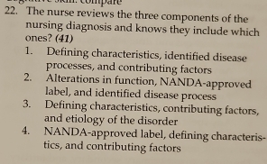 The nurse reviews the three components of the
nursing diagnosis and knows they include which
ones? (41)
1. Defining characteristics, identified disease
processes, and contributing factors
2. Alterations in function, NANDA-approved
label, and identified disease process
3. Defining characteristics, contributing factors,
and etiology of the disorder
4. NANDA-approved label, defining characteris-
tics, and contributing factors