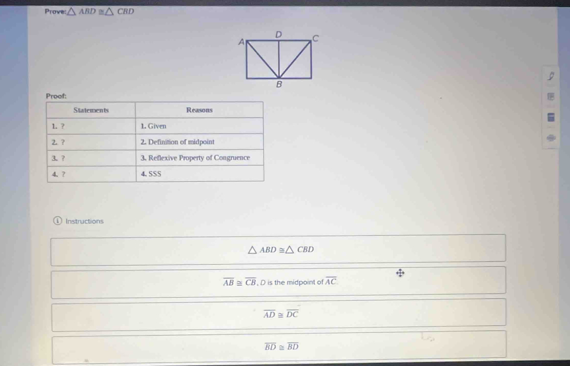 Prove △ ABD≌ △ CBD
9 
Proof: 
Statements Reasons 
1. ? 1. Given 
2 ? 2. Definition of midpoint 
3、 ? 3. Reflexive Property of Congruence 
4、? 4.SSS 
Instructions
△ ABD≌ △ CBD
overline AB≌ overline CB D is the midpoint of overline AC.
overline AD≌ overline DC
overline BD≌ overline BD